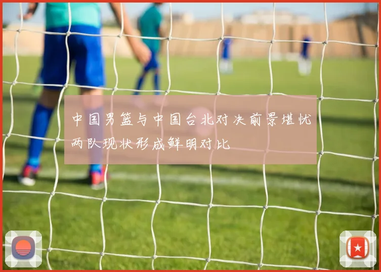 中国男篮与中国台北对决前景堪忧两队现状形成鲜明对比