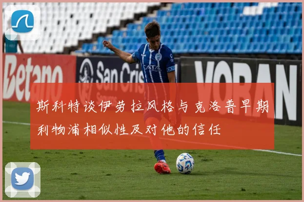 斯科特谈伊劳拉风格与克洛普早期利物浦相似性及对他的信任