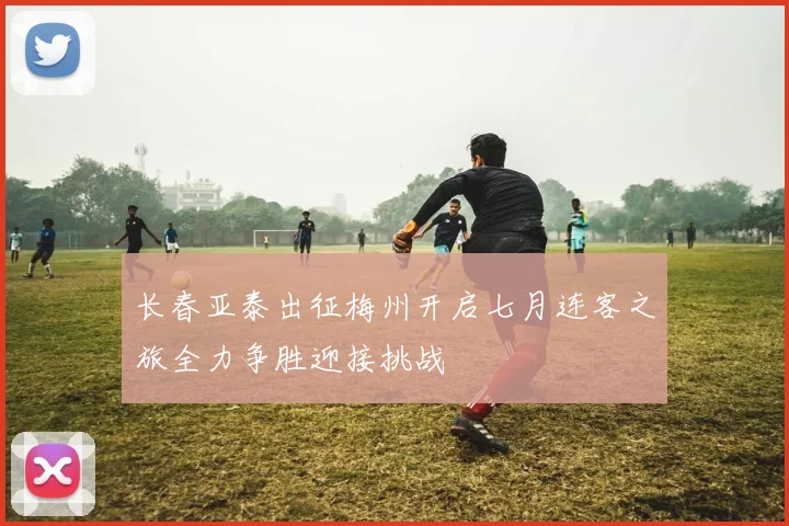 长春亚泰出征梅州开启七月连客之旅全力争胜迎接挑战