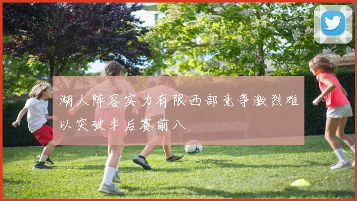 湖人阵容实力有限西部竞争激烈难以突破季后赛前八