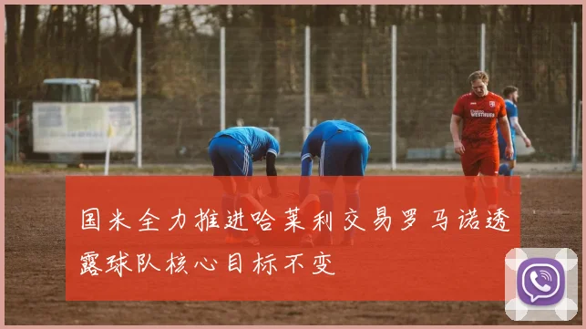 国米全力推进哈莱利交易罗马诺透露球队核心目标不变