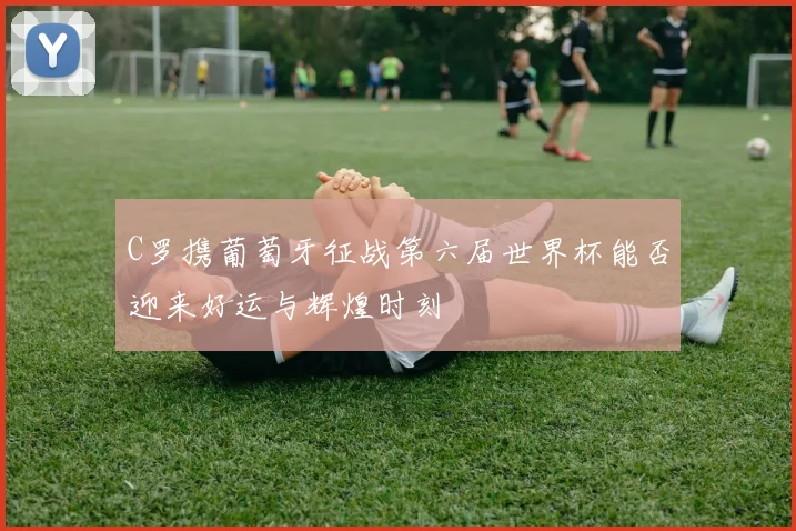 C罗携葡萄牙征战第六届世界杯能否迎来好运与辉煌时刻