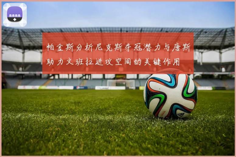 帕金斯分析尼克斯夺冠潜力与唐斯助力文班拉进攻空间的关键作用