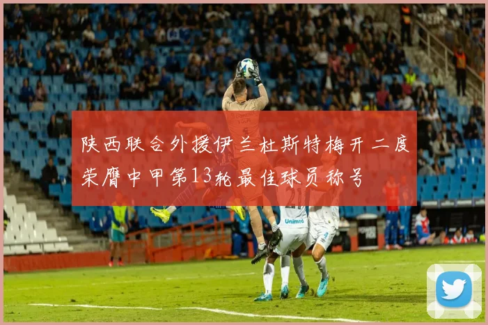 陕西联合外援伊兰杜斯特梅开二度荣膺中甲第13轮最佳球员称号