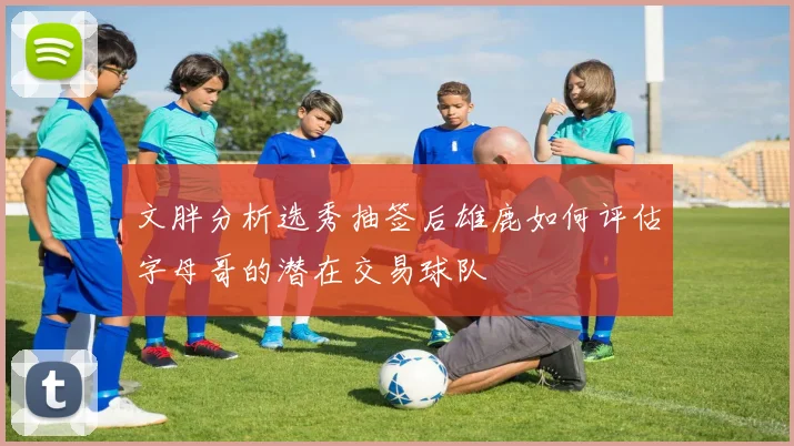 文胖分析选秀抽签后雄鹿如何评估字母哥的潜在交易球队