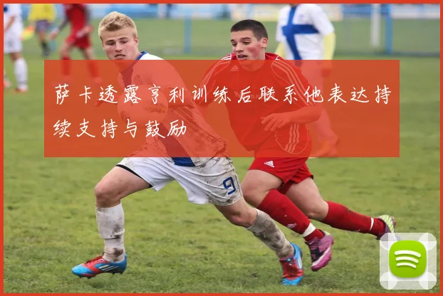萨卡透露亨利训练后联系他表达持续支持与鼓励