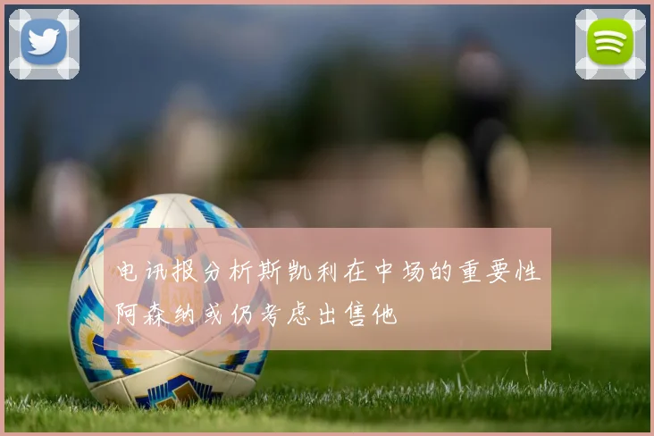 电讯报分析斯凯利在中场的重要性阿森纳或仍考虑出售他